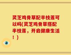 灵芝鸡骨草配半枝莲可以吗(灵芝鸡骨草搭配半枝莲，开启健康生活！)