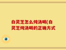 白灵芝怎么炖汤喝(白灵芝炖汤喝的正确方式
