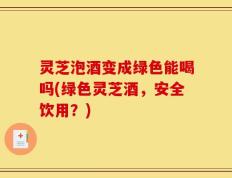 灵芝泡酒变成绿色能喝吗(绿色灵芝酒，安全饮用？)
