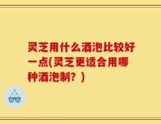 灵芝用什么酒泡比较好一点(灵芝更适合用哪种酒泡制？)