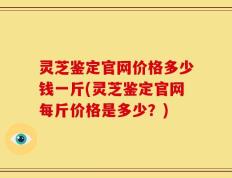 灵芝鉴定官网价格多少钱一斤(灵芝鉴定官网每斤价格是多少？)