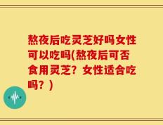 熬夜后吃灵芝好吗女性可以吃吗(熬夜后可否食用灵芝？女性适合吃吗？)