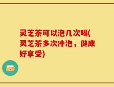 灵芝茶可以泡几次喝(灵芝茶多次冲泡，健康好享受)