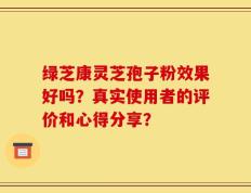 绿芝康灵芝孢子粉效果好吗？真实使用者的评价和心得分享？