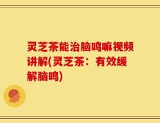 灵芝茶能治脑鸣嘛视频讲解(灵芝茶：有效缓解脑鸣)