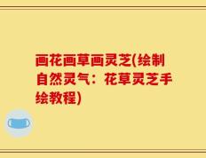 画花画草画灵芝(绘制自然灵气：花草灵芝手绘教程)