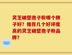 灵芝破壁孢子粉哪个牌子好？推荐几个好评度高的灵芝破壁孢子粉品牌？