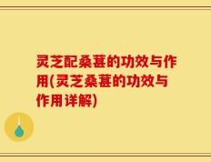 灵芝配桑葚的功效与作用(灵芝桑葚的功效与作用详解)