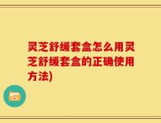 灵芝舒缓套盒怎么用灵芝舒缓套盒的正确使用方法)