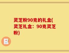 灵芝粉90克的礼盒(灵芝礼盒：90克灵芝粉)