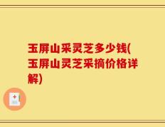 玉屏山采灵芝多少钱(玉屏山灵芝采摘价格详解)