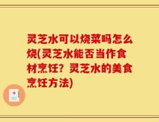 灵芝水可以烧菜吗怎么烧(灵芝水能否当作食材烹饪？灵芝水的美食烹饪方法)