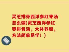 灵芝排骨西洋参红枣汤怎么做(灵芝西洋参红枣排骨汤，大补养颜，方法简单易学！)