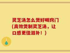 灵芝汤怎么煲好喝窍门(高效煲制灵芝汤，让口感更佳滋补！)
