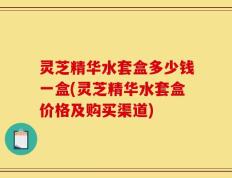 灵芝精华水套盒多少钱一盒(灵芝精华水套盒价格及购买渠道)