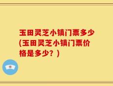 玉田灵芝小镇门票多少(玉田灵芝小镇门票价格是多少？)