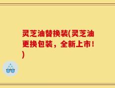 灵芝油替换装(灵芝油更换包装，全新上市！)