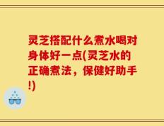 灵芝搭配什么煮水喝对身体好一点(灵芝水的正确煮法，保健好助手!)