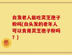 白发老人能吃灵芝孢子粉吗(白头发的老年人可以食用灵芝孢子粉吗？)