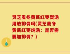 灵芝麦冬黄芪红枣煲汤用放排骨吗(灵芝麦冬黄芪红枣炖汤：是否需要加排骨？)