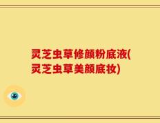 灵芝虫草修颜粉底液(灵芝虫草美颜底妆)