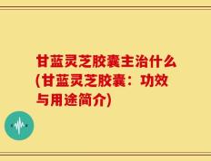 甘蓝灵芝胶囊主治什么(甘蓝灵芝胶囊：功效与用途简介)