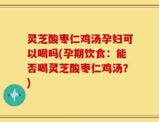 灵芝酸枣仁鸡汤孕妇可以喝吗(孕期饮食：能否喝灵芝酸枣仁鸡汤？)