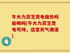牛大力灵芝煲龟燥热吗能喝吗(牛大力灵芝煲龟可炖，适宜天气潮湿)