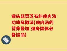 猴头菇灵芝石斛瘦肉汤功效及做法(瘦肉汤的营养叠加 强身健体必备佳品)