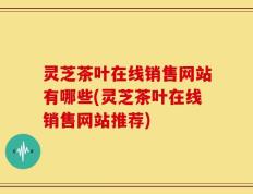 灵芝茶叶在线销售网站有哪些(灵芝茶叶在线销售网站推荐)