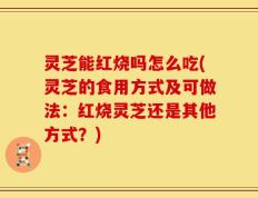 灵芝能红烧吗怎么吃(灵芝的食用方式及可做法：红烧灵芝还是其他方式？)