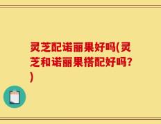 灵芝配诺丽果好吗(灵芝和诺丽果搭配好吗？)