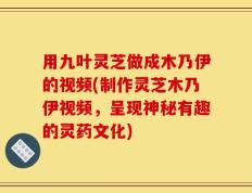 用九叶灵芝做成木乃伊的视频(制作灵芝木乃伊视频，呈现神秘有趣的灵药文化)