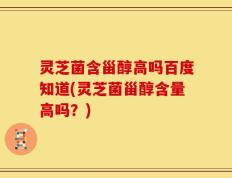 灵芝菌含甾醇高吗百度知道(灵芝菌甾醇含量高吗？)