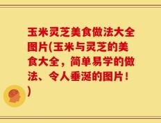 玉米灵芝美食做法大全图片(玉米与灵芝的美食大全，简单易学的做法、令人垂涎的图片！)