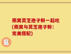 燕窝灵芝孢子粉一起吃(燕窝与灵芝孢子粉：完美搭配)