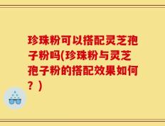 珍珠粉可以搭配灵芝孢子粉吗(珍珠粉与灵芝孢子粉的搭配效果如何？)
