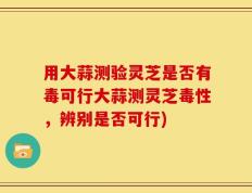 用大蒜测验灵芝是否有毒可行大蒜测灵芝毒性，辨别是否可行)