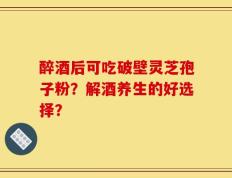 醉酒后可吃破壁灵芝孢子粉？解酒养生的好选择？