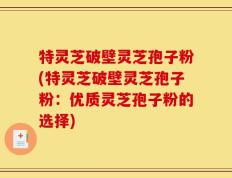 特灵芝破壁灵芝孢子粉(特灵芝破壁灵芝孢子粉：优质灵芝孢子粉的选择)