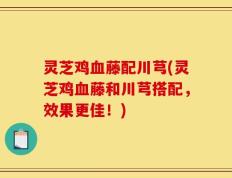 灵芝鸡血藤配川芎(灵芝鸡血藤和川芎搭配，效果更佳！)