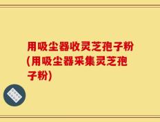 用吸尘器收灵芝孢子粉(用吸尘器采集灵芝孢子粉)