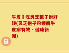 牛皮癬吃灵芝孢子粉好转(灵芝孢子粉缓解牛皮癣有效 - 健康新闻)
