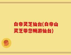白帝灵芝仙台(白帝山灵芝带您畅游仙台)