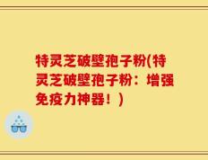 特灵芝破壁孢子粉(特灵芝破壁孢子粉：增强免疫力神器！)