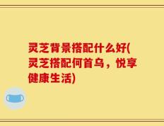 灵芝背景搭配什么好(灵芝搭配何首乌，悦享健康生活)