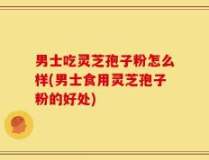 男士吃灵芝孢子粉怎么样(男士食用灵芝孢子粉的好处)