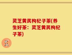 灵芝黄芪枸杞子茶(养生好茶：灵芝黄芪枸杞子茶)