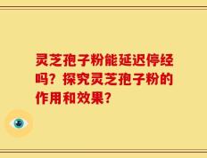 灵芝孢子粉能延迟停经吗？探究灵芝孢子粉的作用和效果？
