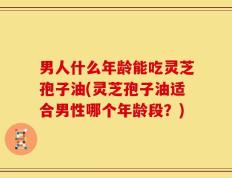 男人什么年龄能吃灵芝孢子油(灵芝孢子油适合男性哪个年龄段？)